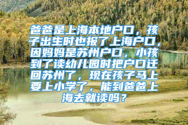 爸爸是上海本地戶口，孩子出生時也報了上海戶口，因媽媽是蘇州戶口，小孩到了讀幼兒園時把戶口遷回蘇州了，現(xiàn)在孩子馬上要上小學(xué)了，能到爸爸上海去就讀嗎？