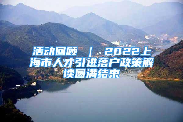 活動回顧 ｜ 2022上海市人才引進落戶政策解讀圓滿結(jié)束