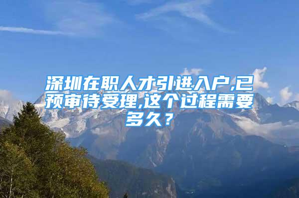 深圳在職人才引進入戶,已預(yù)審待受理,這個過程需要多久？