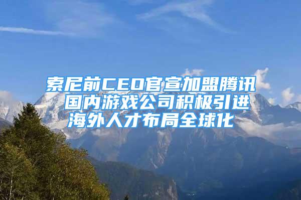 索尼前CEO官宣加盟騰訊 國內(nèi)游戲公司積極引進海外人才布局全球化