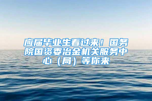 應(yīng)屆畢業(yè)生看過來！國務(wù)院國資委冶金機(jī)關(guān)服務(wù)中心（局）等你來