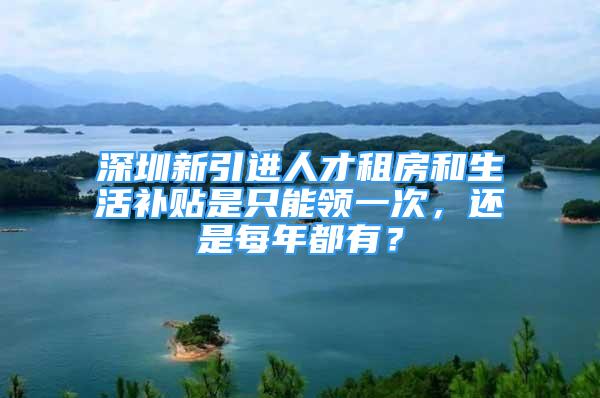 深圳新引進(jìn)人才租房和生活補(bǔ)貼是只能領(lǐng)一次，還是每年都有？