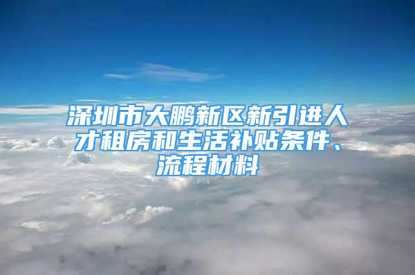 深圳市大鵬新區(qū)新引進(jìn)人才租房和生活補貼條件、流程材料