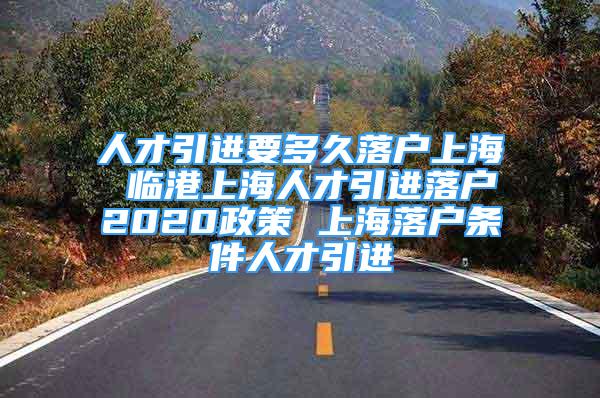 人才引進(jìn)要多久落戶上海 臨港上海人才引進(jìn)落戶2020政策 上海落戶條件人才引進(jìn)