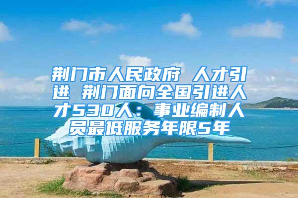 荊門市人民政府 人才引進(jìn) 荊門面向全國引進(jìn)人才530人：事業(yè)編制人員最低服務(wù)年限5年