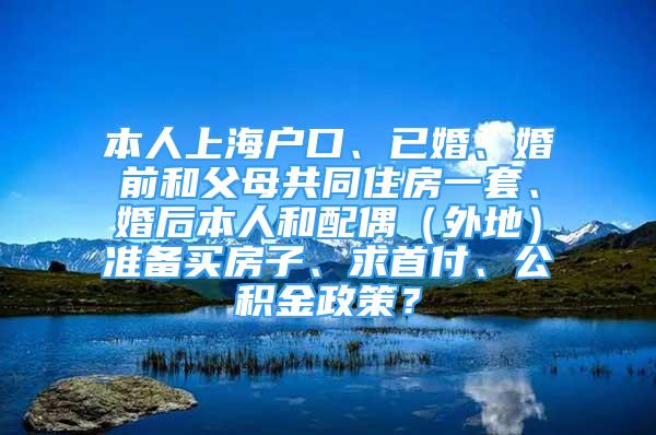 本人上海戶口、已婚、婚前和父母共同住房一套、婚后本人和配偶（外地）準(zhǔn)備買房子、求首付、公積金政策？