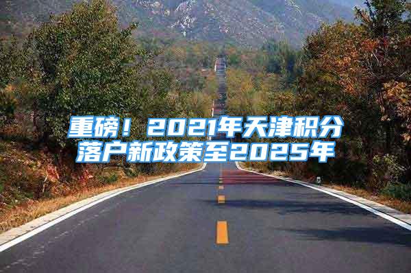 重磅！2021年天津積分落戶新政策至2025年