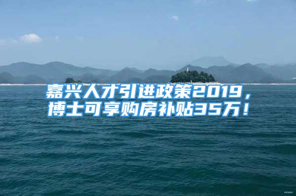 嘉興人才引進(jìn)政策2019，博士可享購房補(bǔ)貼35萬！