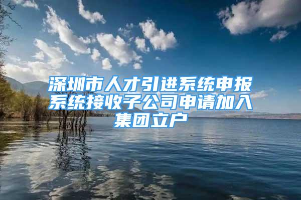 深圳市人才引進(jìn)系統(tǒng)申報系統(tǒng)接收子公司申請加入集團(tuán)立戶