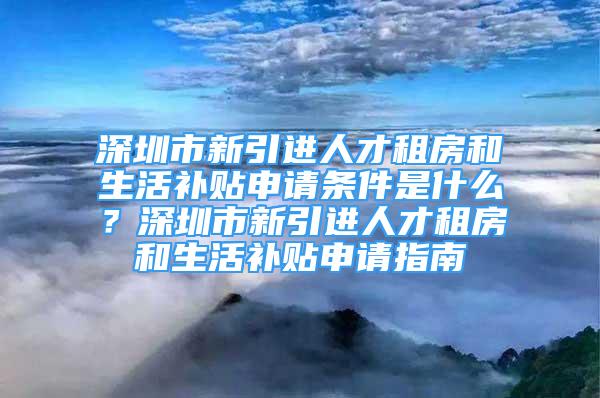 深圳市新引進人才租房和生活補貼申請條件是什么？深圳市新引進人才租房和生活補貼申請指南