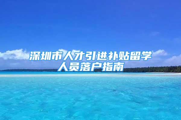 深圳市人才引進補貼留學人員落戶指南