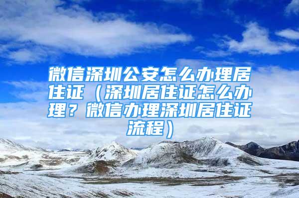 微信深圳公安怎么辦理居住證（深圳居住證怎么辦理？微信辦理深圳居住證流程）