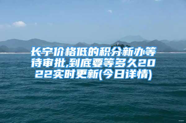 長寧價格低的積分新辦等待審批,到底要等多久2022實時更新(今日詳情)