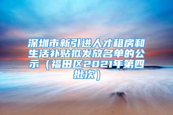 深圳市新引進人才租房和生活補貼擬發(fā)放名單的公示（福田區(qū)2021年第四批次）