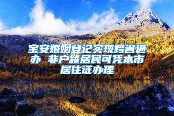 寶安婚姻登記實現(xiàn)跨省通辦 非戶籍居民可憑本市居住證辦理