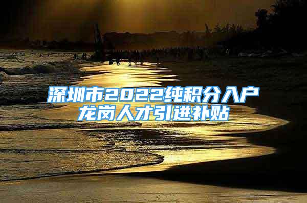 深圳市2022純積分入戶龍崗人才引進補貼