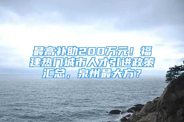 最高補(bǔ)助200萬(wàn)元！福建熱門(mén)城市人才引進(jìn)政策匯總，泉州最大方？