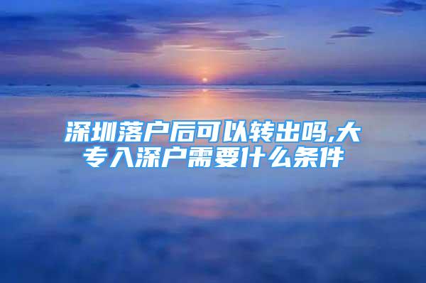 深圳落戶后可以轉(zhuǎn)出嗎,大專入深戶需要什么條件