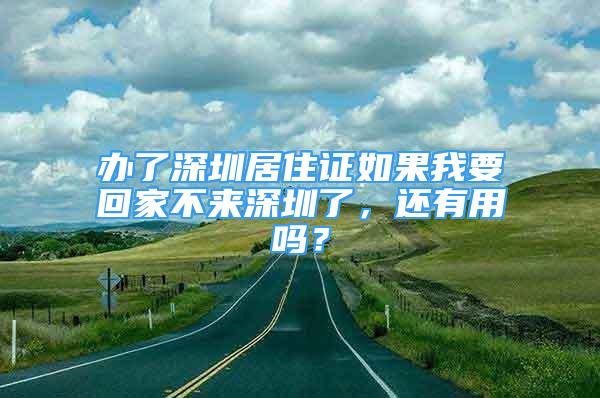 辦了深圳居住證如果我要回家不來深圳了，還有用嗎？