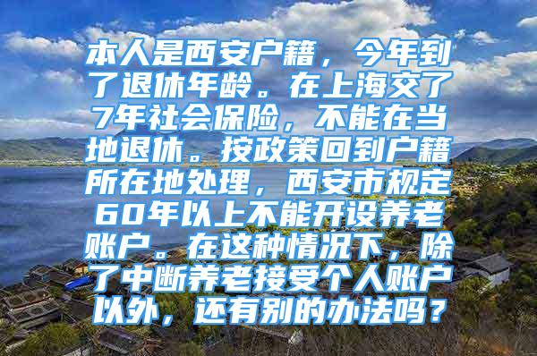 本人是西安戶籍，今年到了退休年齡。在上海交了7年社會(huì)保險(xiǎn)，不能在當(dāng)?shù)赝诵?。按政策回到戶籍所在地處理，西安市?guī)定60年以上不能開設(shè)養(yǎng)老賬戶。在這種情況下，除了中斷養(yǎng)老接受個(gè)人賬戶以外，還有別的辦法嗎？