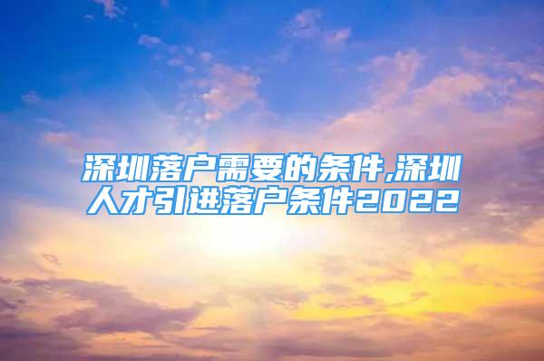 深圳落戶需要的條件,深圳人才引進(jìn)落戶條件2022