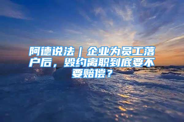 阿德說法｜企業(yè)為員工落戶后，毀約離職到底要不要賠償？