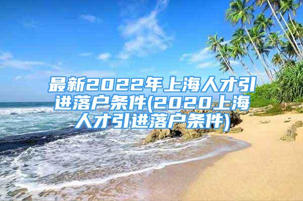 最新2022年上海人才引進(jìn)落戶條件(2020上海人才引進(jìn)落戶條件)