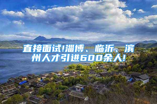 直接面試!淄博、臨沂、濱州人才引進(jìn)600余人!