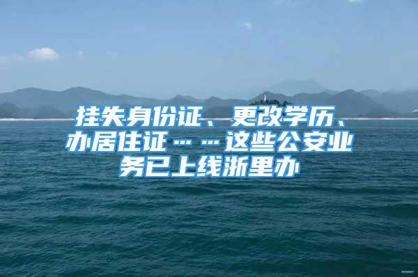 掛失身份證、更改學(xué)歷、辦居住證……這些公安業(yè)務(wù)已上線浙里辦