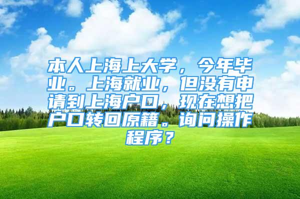 本人上海上大學(xué)，今年畢業(yè)。上海就業(yè)，但沒有申請(qǐng)到上海戶口，現(xiàn)在想把戶口轉(zhuǎn)回原籍。詢問操作程序？