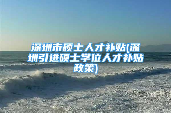 深圳市碩士人才補貼(深圳引進碩士學(xué)位人才補貼政策)