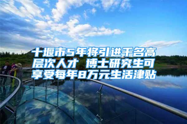 十堰市5年將引進(jìn)千名高層次人才 博士研究生可享受每年8萬(wàn)元生活津貼