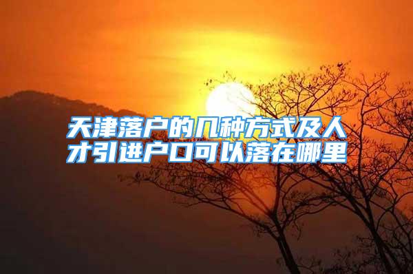 天津落戶的幾種方式及人才引進戶口可以落在哪里