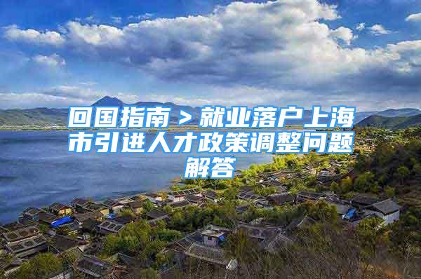 回國(guó)指南＞就業(yè)落戶上海市引進(jìn)人才政策調(diào)整問(wèn)題解答