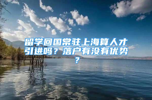 留學(xué)回國常駐上海算人才引進嗎？落戶有沒有優(yōu)勢？