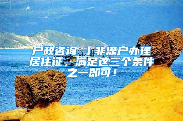 戶政咨詢⑦丨非深戶辦理居住證，滿足這三個條件之一即可！