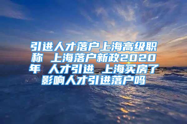 引進人才落戶上海高級職稱 上海落戶新政2020年 人才引進 上海買房了影響人才引進落戶嗎