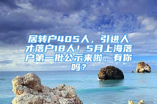 居轉(zhuǎn)戶405人，引進(jìn)人才落戶18人！5月上海落戶第一批公示來啦，有你嗎？