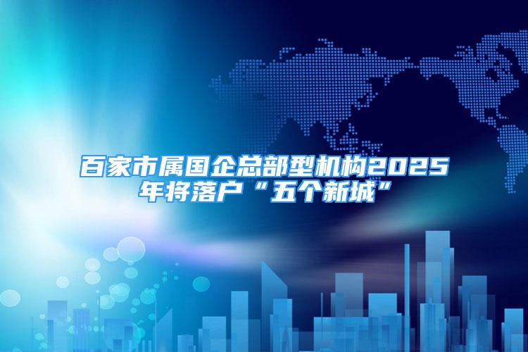 百家市屬國(guó)企總部型機(jī)構(gòu)2025年將落戶“五個(gè)新城”