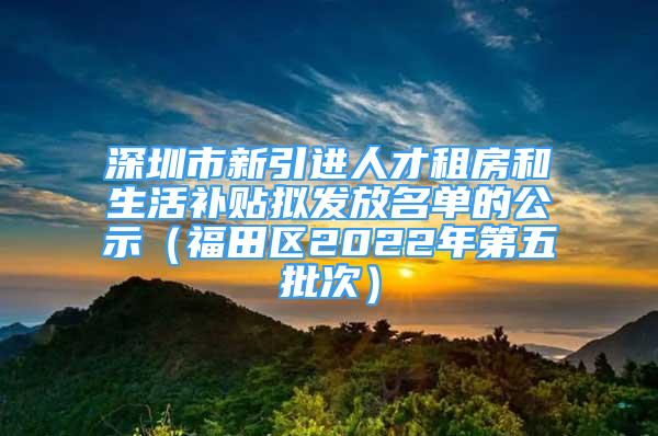 深圳市新引進(jìn)人才租房和生活補貼擬發(fā)放名單的公示（福田區(qū)2022年第五批次）