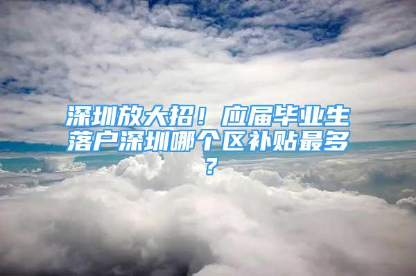 深圳放大招！應(yīng)屆畢業(yè)生落戶深圳哪個(gè)區(qū)補(bǔ)貼最多？