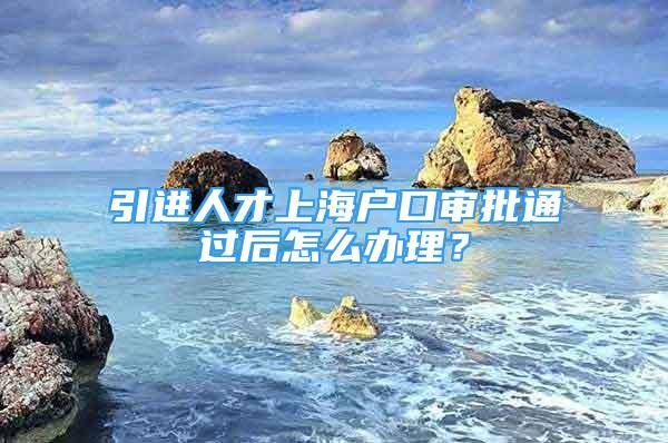 引進人才上海戶口審批通過后怎么辦理？