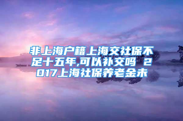 非上海戶籍上海交社保不足十五年,可以補交嗎 2017上海社保養(yǎng)老金未