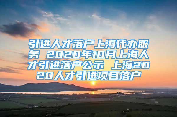 引進(jìn)人才落戶上海代辦服務(wù) 2020年10月上海人才引進(jìn)落戶公示 上海2020人才引進(jìn)項目落戶