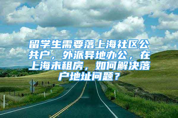 留學(xué)生需要落上海社區(qū)公共戶，外派異地辦公，在上海未租房，如何解決落戶地址問題？