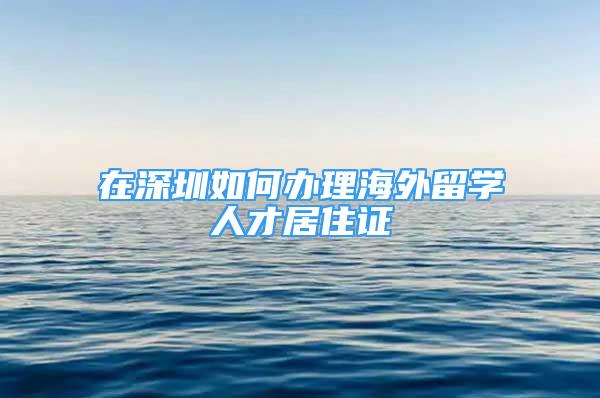 在深圳如何辦理海外留學(xué)人才居住證