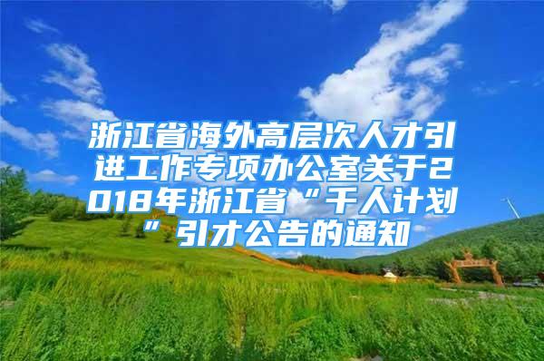 浙江省海外高層次人才引進工作專項辦公室關于2018年浙江省“千人計劃”引才公告的通知