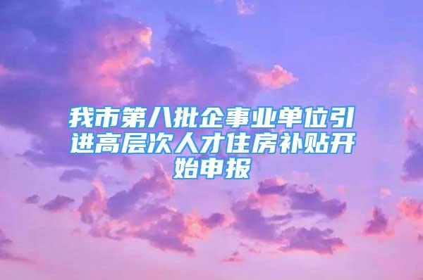 我市第八批企事業(yè)單位引進高層次人才住房補貼開始申報