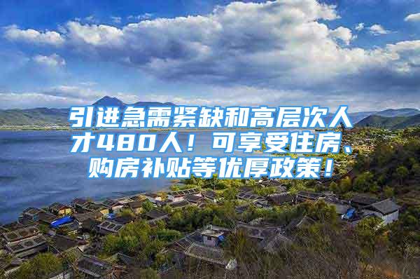 引進急需緊缺和高層次人才480人！可享受住房、購房補貼等優(yōu)厚政策！