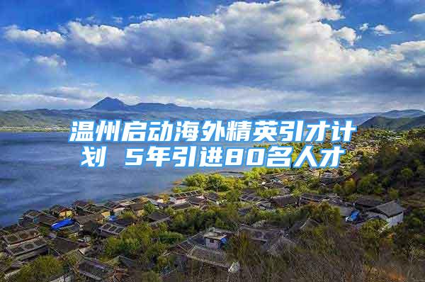 溫州啟動海外精英引才計劃 5年引進80名人才